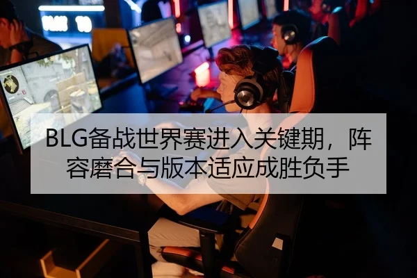 BLG备战世界赛进入关键期，阵容磨合与版本适应成胜负手