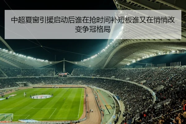 中超夏窗引援启动后谁在抢时间补短板谁又在悄悄改变争冠格局